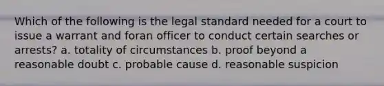 Which of the following is the legal standard needed for a court to issue a warrant and foran officer to conduct certain searches or arrests? a. totality of circumstances b. proof beyond a reasonable doubt c. probable cause d. reasonable suspicion