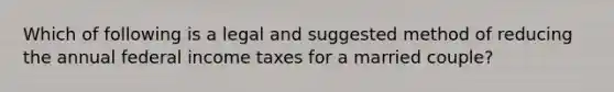 Which of following is a legal and suggested method of reducing the annual federal income taxes for a married​ couple?