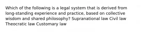 Which of the following is a legal system that is derived from long-standing experience and practice, based on collective wisdom and shared philosophy? Supranational law Civil law Theocratic law Customary law