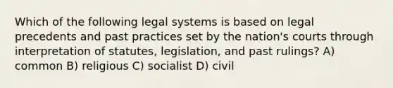 Which of the following legal systems is based on legal precedents and past practices set by the nation's courts through interpretation of statutes, legislation, and past rulings? A) common B) religious C) socialist D) civil