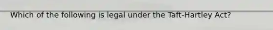 Which of the following is legal under the Taft-Hartley Act?