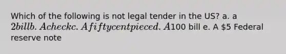 Which of the following is not legal tender in the US? a. a 2 bill b. A check c. A fifty cent piece d. A100 bill e. A 5 Federal reserve note