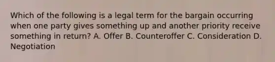 Which of the following is a legal term for the bargain occurring when one party gives something up and another priority receive something in return? A. Offer B. Counteroffer C. Consideration D. Negotiation