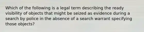 Which of the following is a legal term describing the ready visibility of objects that might be seized as evidence during a search by police in the absence of a search warrant specifying those objects?