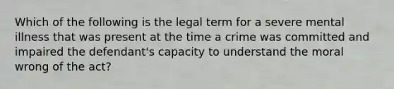 Which of the following is the legal term for a severe mental illness that was present at the time a crime was committed and impaired the defendant's capacity to understand the moral wrong of the act?