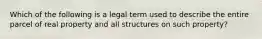 Which of the following is a legal term used to describe the entire parcel of real property and all structures on such property?