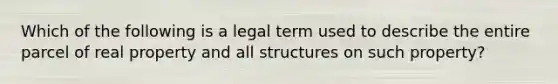 Which of the following is a legal term used to describe the entire parcel of real property and all structures on such property?