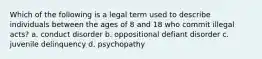 Which of the following is a legal term used to describe individuals between the ages of 8 and 18 who commit illegal acts? a. conduct disorder b. oppositional defiant disorder c. juvenile delinquency d. psychopathy