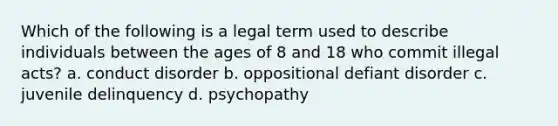 Which of the following is a legal term used to describe individuals between the ages of 8 and 18 who commit illegal acts? a. conduct disorder b. oppositional defiant disorder c. juvenile delinquency d. psychopathy