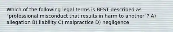 Which of the following legal terms is BEST described as "professional misconduct that results in harm to another"? A) allegation B) liability C) malpractice D) negligence