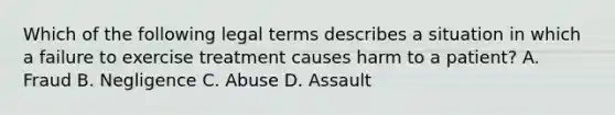 Which of the following legal terms describes a situation in which a failure to exercise treatment causes harm to a patient? A. Fraud B. Negligence C. Abuse D. Assault