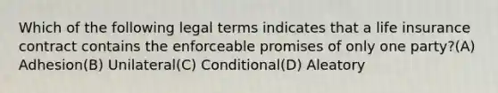 Which of the following legal terms indicates that a life insurance contract contains the enforceable promises of only one party?(A) Adhesion(B) Unilateral(C) Conditional(D) Aleatory