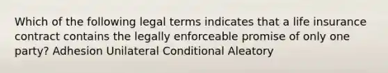 Which of the following legal terms indicates that a life insurance contract contains the legally enforceable promise of only one party? Adhesion Unilateral Conditional Aleatory