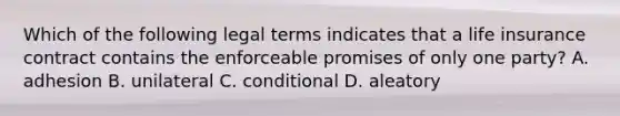 Which of the following legal terms indicates that a life insurance contract contains the enforceable promises of only one party? A. adhesion B. unilateral C. conditional D. aleatory