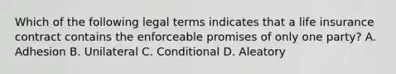 Which of the following legal terms indicates that a life insurance contract contains the enforceable promises of only one party? A. Adhesion B. Unilateral C. Conditional D. Aleatory