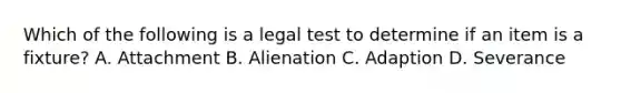 Which of the following is a legal test to determine if an item is a fixture? A. Attachment B. Alienation C. Adaption D. Severance