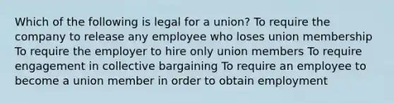 Which of the following is legal for a union? To require the company to release any employee who loses union membership To require the employer to hire only union members To require engagement in collective bargaining To require an employee to become a union member in order to obtain employment