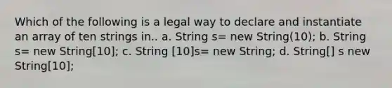 Which of the following is a legal way to declare and instantiate an array of ten strings in.. a. String s= new String(10); b. String s= new String[10]; c. String [10]s= new String; d. String[] s new String[10];