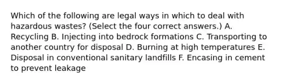 Which of the following are legal ways in which to deal with hazardous wastes? (Select the four correct answers.) A. Recycling B. Injecting into bedrock formations C. Transporting to another country for disposal D. Burning at high temperatures E. Disposal in conventional sanitary landfills F. Encasing in cement to prevent leakage