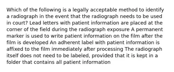 Which of the following is a legally acceptable method to identify a radiograph in the event that the radiograph needs to be used in court? Lead letters with patient information are placed at the corner of the field during the radiograph exposure A permanent marker is used to write patient information on the film after the film is developed An adherent label with patient information is affixed to the film immediately after processing The radiograph itself does not need to be labeled, provided that it is kept in a folder that contains all patient information