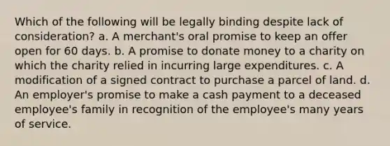 Which of the following will be legally binding despite lack of consideration? a. A merchant's oral promise to keep an offer open for 60 days. b. A promise to donate money to a charity on which the charity relied in incurring large expenditures. c. A modification of a signed contract to purchase a parcel of land. d. An employer's promise to make a cash payment to a deceased employee's family in recognition of the employee's many years of service.