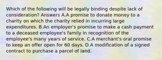 Which of the following will be legally binding despite lack of consideration? Answers A.A promise to donate money to a charity on which the charity relied in incurring large expenditures. B.An employer's promise to make a cash payment to a deceased employee's family in recognition of the employee's many years of service. C.A merchant's oral promise to keep an offer open for 60 days. D.A modification of a signed contract to purchase a parcel of land.