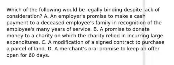 Which of the following would be legally binding despite lack of consideration? A. An employer's promise to make a cash payment to a deceased employee's family in recognition of the employee's many years of service. B. A promise to donate money to a charity on which the charity relied in incurring large expenditures. C. A modification of a signed contract to purchase a parcel of land. D. A merchant's oral promise to keep an offer open for 60 days.