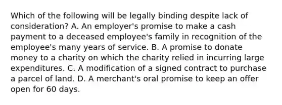 Which of the following will be legally binding despite lack of consideration? A. An employer's promise to make a cash payment to a deceased employee's family in recognition of the employee's many years of service. B. A promise to donate money to a charity on which the charity relied in incurring large expenditures. C. A modification of a signed contract to purchase a parcel of land. D. A merchant's oral promise to keep an offer open for 60 days.