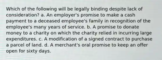 Which of the following will be legally binding despite lack of consideration? a. An employer's promise to make a cash payment to a deceased employee's family in recognition of the employee's many years of service. b. A promise to donate money to a charity on which the charity relied in incurring large expenditures. c. A modification of a signed contract to purchase a parcel of land. d. A merchant's oral promise to keep an offer open for sixty days.