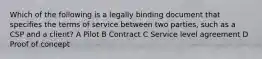 Which of the following is a legally binding document that specifies the terms of service between two parties, such as a CSP and a client? A Pilot B Contract C Service level agreement D Proof of concept