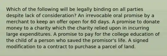 Which of the following will be legally binding on all parties despite lack of consideration? An irrevocable oral promise by a merchant to keep an offer open for 60 days. A promise to donate money to a charity which the charity relied upon in incurring large expenditures. A promise to pay for the college education of the child of a person who saved the promisor's life. A signed modification to a contract to purchase a parcel of land.