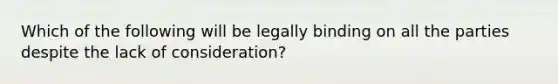 Which of the following will be legally binding on all the parties despite the lack of consideration?