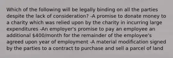 Which of the following will be legally binding on all the parties despite the lack of consideration? -A promise to donate money to a charity which was relied upon by the charity in incurring large expenditures -An employer's promise to pay an employee an additional 400/month for the remainder of the employee's agreed upon year of employment -A material modification signed by the parties to a contract to purchase and sell a parcel of land