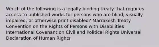 Which of the following is a legally binding treaty that requires access to published works for persons who are blind, visually impaired, or otherwise print disabled? Marrakesh Treaty Convention on the Rights of Persons with Disabilities International Covenant on Civil and Political Rights Universal Declaration of Human Rights