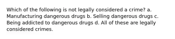 Which of the following is not legally considered a crime? a. Manufacturing dangerous drugs b. Selling dangerous drugs c. Being addicted to dangerous drugs d. All of these are legally considered crimes.