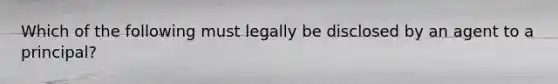 Which of the following must legally be disclosed by an agent to a principal?