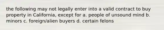 the following may not legally enter into a valid contract to buy property in California, except for a. people of unsound mind b. minors c. foreign/alien buyers d. certain felons