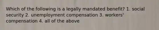 Which of the following is a legally mandated benefit? 1. social security 2. unemployment compensation 3. workers' compensation 4. all of the above