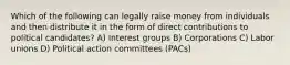 Which of the following can legally raise money from individuals and then distribute it in the form of direct contributions to political candidates? A) Interest groups B) Corporations C) Labor unions D) Political action committees (PACs)