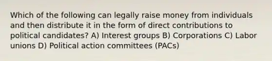 Which of the following can legally raise money from individuals and then distribute it in the form of direct contributions to political candidates? A) Interest groups B) Corporations C) Labor unions D) Political action committees (PACs)