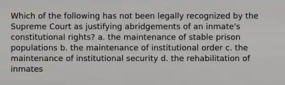 Which of the following has not been legally recognized by the Supreme Court as justifying abridgements of an inmate's constitutional rights? a. the maintenance of stable prison populations b. the maintenance of institutional order c. the maintenance of institutional security d. the rehabilitation of inmates