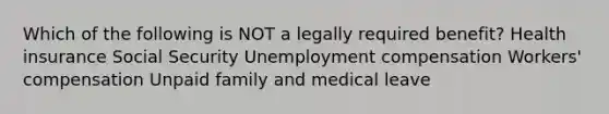 Which of the following is NOT a legally required benefit? Health insurance Social Security Unemployment compensation Workers' compensation Unpaid family and medical leave