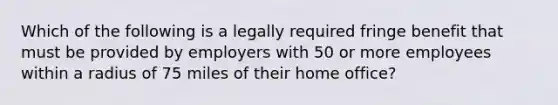 Which of the following is a legally required fringe benefit that must be provided by employers with 50 or more employees within a radius of 75 miles of their home office?