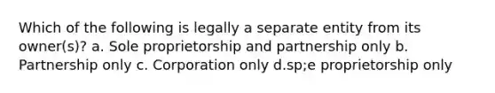 Which of the following is legally a separate entity from its owner(s)? a. Sole proprietorship and partnership only b. Partnership only c. Corporation only d.sp;e proprietorship only