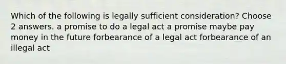 Which of the following is legally sufficient consideration? Choose 2 answers. a promise to do a legal act a promise maybe pay money in the future forbearance of a legal act forbearance of an illegal act