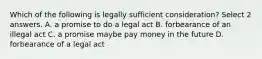 Which of the following is legally sufficient consideration? Select 2 answers. A. a promise to do a legal act B. forbearance of an illegal act C. a promise maybe pay money in the future D. forbearance of a legal act