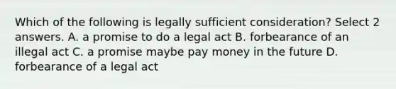 Which of the following is legally sufficient consideration? Select 2 answers. A. a promise to do a legal act B. forbearance of an illegal act C. a promise maybe pay money in the future D. forbearance of a legal act