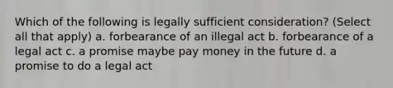 Which of the following is legally sufficient consideration? (Select all that apply) a. forbearance of an illegal act b. forbearance of a legal act c. a promise maybe pay money in the future d. a promise to do a legal act