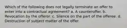 Which of the following does not legally terminate an offer to enter into a contractual agreement? a. A counteroffer. b. Revocation by the offeror. c. Silence on the part of the offeree. d. Destruction of subject matter of the offer.