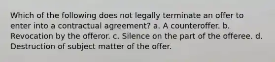 Which of the following does not legally terminate an offer to enter into a contractual agreement? a. A counteroffer. b. Revocation by the offeror. c. Silence on the part of the offeree. d. Destruction of subject matter of the offer.